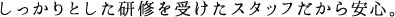 しっかりとした研修を受けたスタッフだから安心。